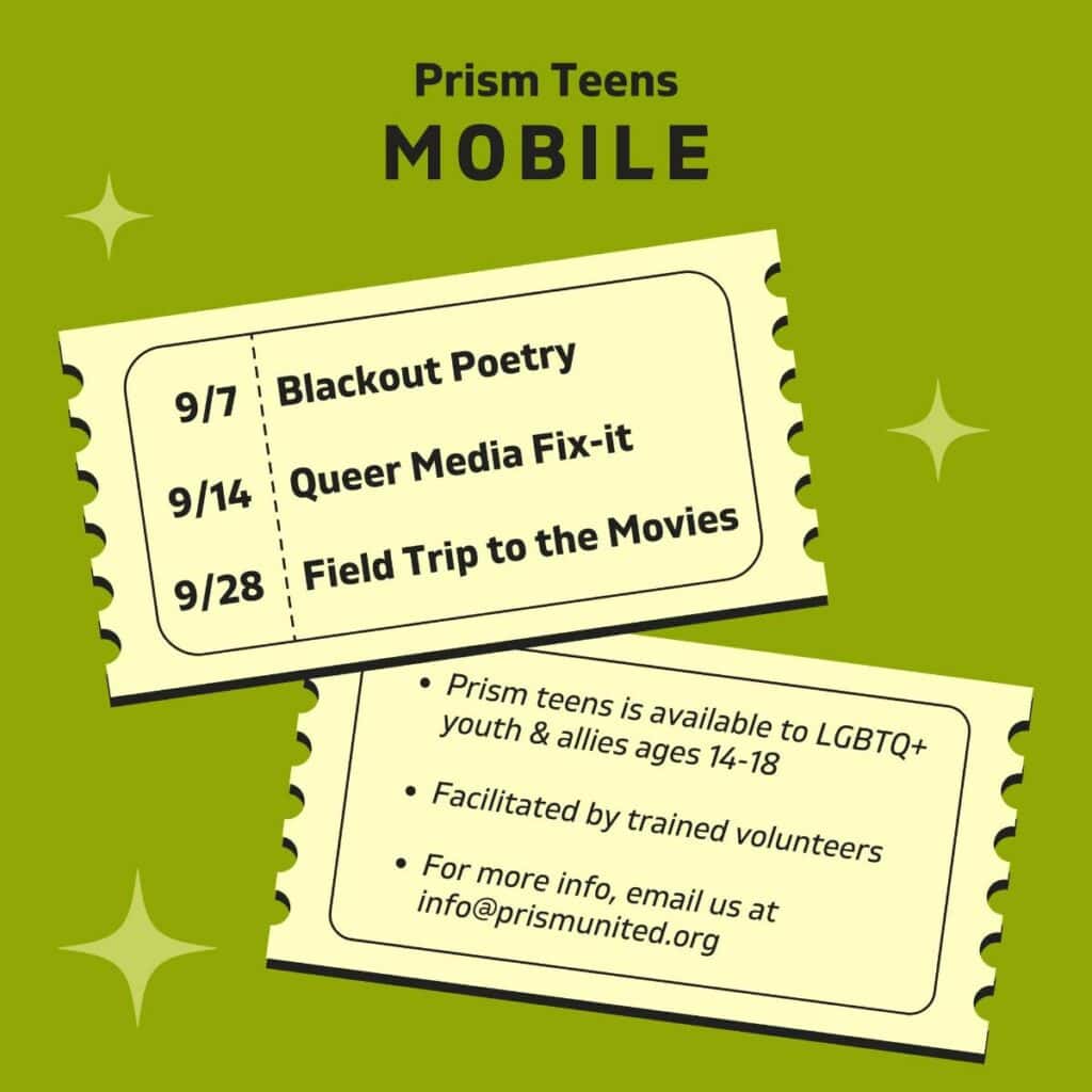 Two tickets for the Prism Teens Mobile events: Blackout Poetry on 9/7, Queer Media Fix-it on 9/14, and Field Trip to the Movies on 9/28. For LGBTQ+ youth and allies aged 14-18.